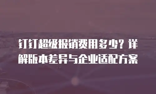 钉钉超级报销费用多少？详解版本差异与企业适配方案