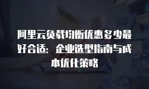 阿里云负载均衡优惠多少最好合适：企业选型指南与成本优化策略