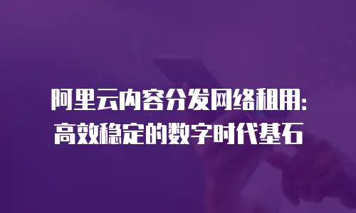 阿里云内容分发网络租用：高效稳定的数字时代基石