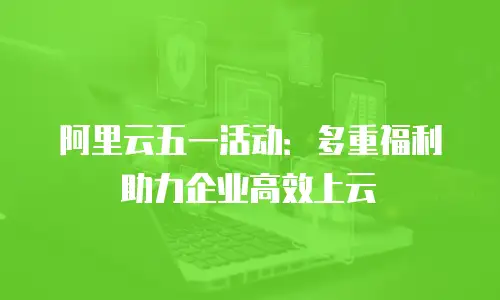 阿里云五一活动：多重福利助力企业高效上云