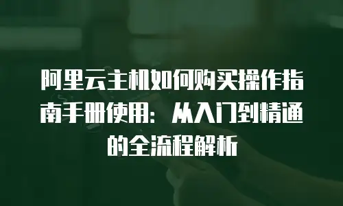 阿里云主机如何购买操作指南手册使用：从入门到精通的全流程解析