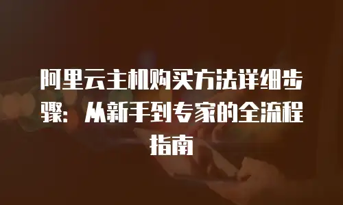 阿里云主机购买方法详细步骤：从新手到专家的全流程指南