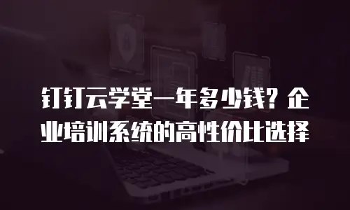 钉钉云学堂一年多少钱？企业培训系统的高性价比选择