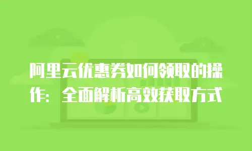 阿里云优惠券如何领取的操作：全面解析高效获取方式