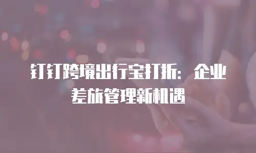 钉钉跨境出行宝打折：企业差旅管理新机遇