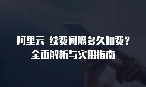 阿里云 续费间隔多久扣费？全面解析与实用指南