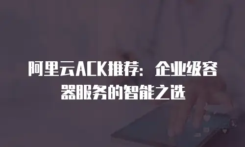 阿里云ACK推荐：企业级容器服务的智能之选