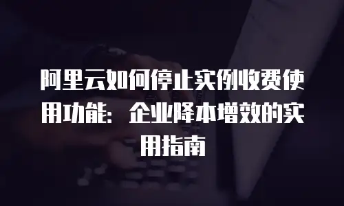阿里云如何停止实例收费使用功能：企业降本增效的实用指南