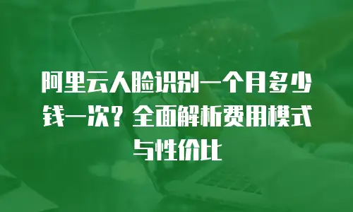 阿里云人脸识别一个月多少钱一次？全面解析费用模式与性价比