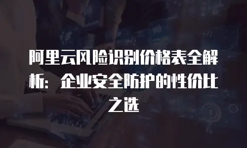 阿里云风险识别价格表全解析：企业安全防护的性价比之选