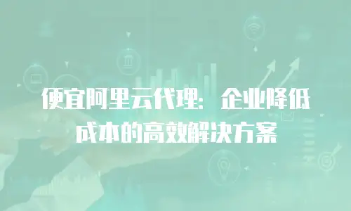 便宜阿里云代理：企业降低成本的高效解决方案