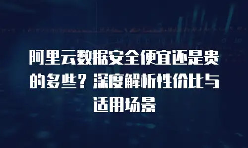 阿里云数据安全便宜还是贵的多些？深度解析性价比与适用场景