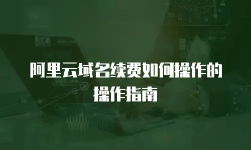 阿里云域名续费如何操作的操作指南