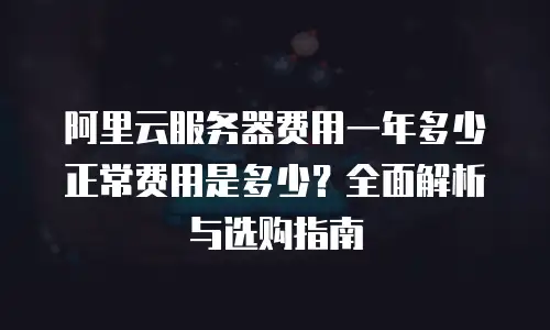 阿里云服务器费用一年多少正常费用是多少？全面解析与选购指南
