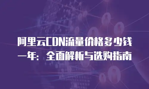 阿里云CDN流量价格多少钱一年：全面解析与选购指南