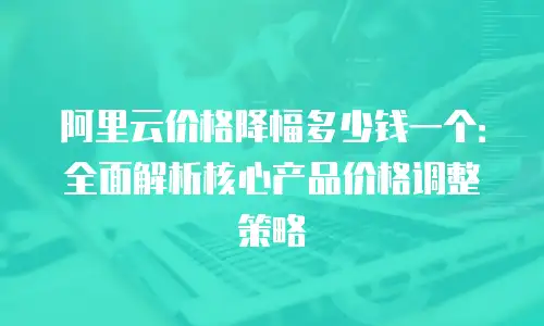 阿里云价格降幅多少钱一个：全面解析核心产品价格调整策略