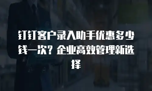 钉钉客户录入助手优惠多少钱一次？企业高效管理新选择