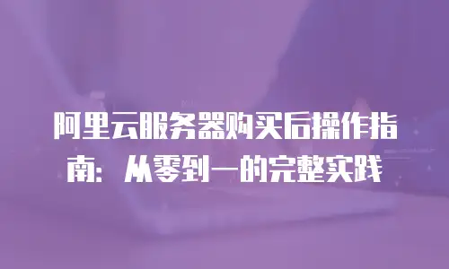 阿里云服务器购买后操作指南：从零到一的完整实践