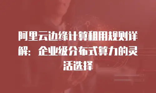 阿里云边缘计算租用规则详解：企业级分布式算力的灵活选择