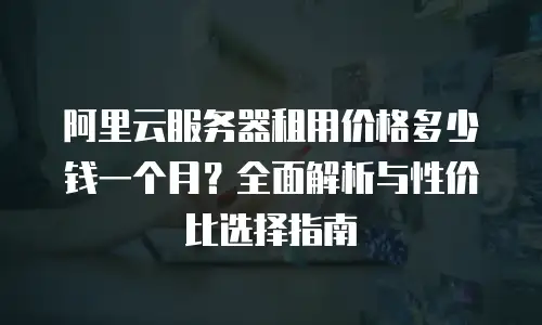 阿里云服务器租用价格多少钱一个月？全面解析与性价比选择指南