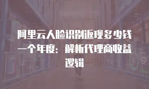 阿里云人脸识别返现多少钱一个年度：解析代理商收益逻辑