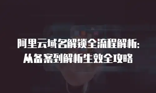 阿里云域名解锁全流程解析：从备案到解析生效全攻略