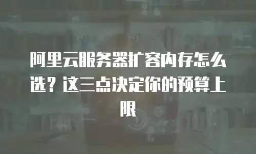 阿里云服务器扩容内存怎么选？这三点决定你的预算上限