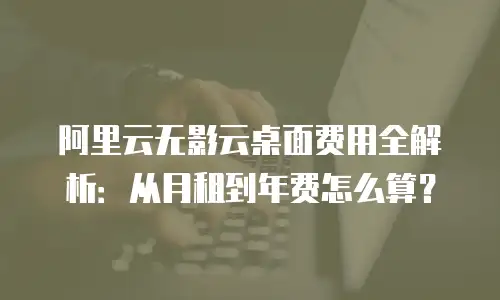 阿里云无影云桌面费用全解析：从月租到年费怎么算？