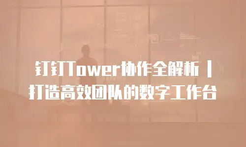 钉钉Tower协作全解析 | 打造高效团队的数字工作台