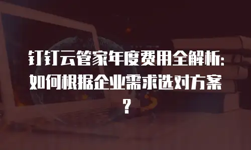 钉钉云管家年度费用全解析：如何根据企业需求选对方案？