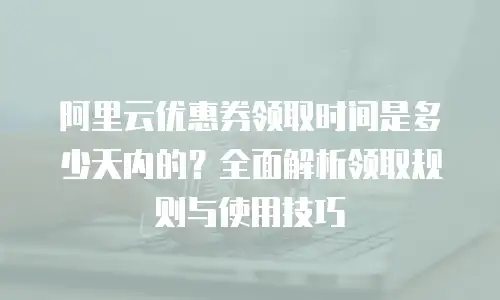 阿里云优惠券领取时间是多少天内的？全面解析领取规则与使用技巧