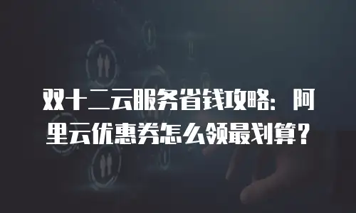 双十二云服务省钱攻略：阿里云优惠券怎么领最划算？