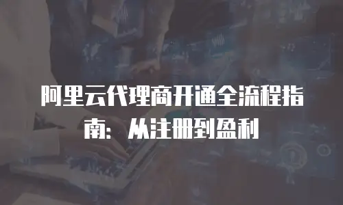 阿里云代理商开通全流程指南：从注册到盈利