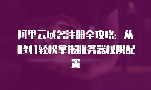 阿里云域名注册全攻略：从0到1轻松掌握服务器权限配置