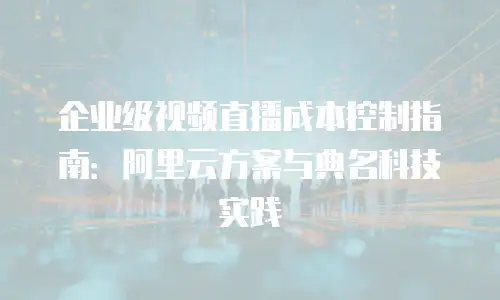 企业级视频直播成本控制指南：阿里云方案与典名科技实践