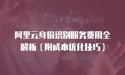 阿里云身份识别服务费用全解析（附成本优化技巧）