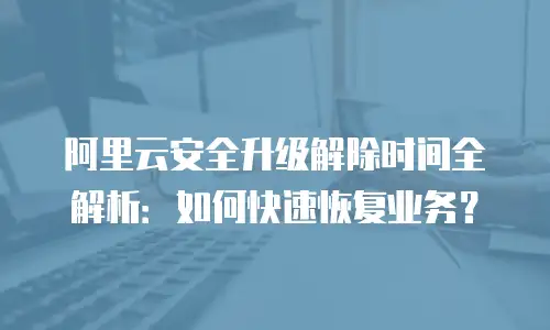 阿里云安全升级解除时间全解析：如何快速恢复业务？