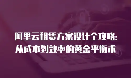 阿里云租赁方案设计全攻略：从成本到效率的黄金平衡术