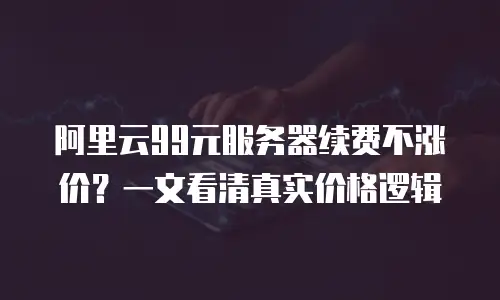 阿里云99元服务器续费不涨价？一文看清真实价格逻辑