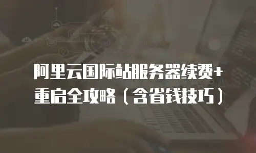 阿里云国际站服务器续费+重启全攻略（含省钱技巧）