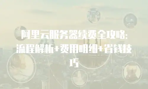 阿里云服务器续费全攻略：流程解析+费用明细+省钱技巧