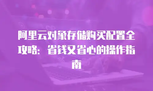 阿里云对象存储购买配置全攻略：省钱又省心的操作指南