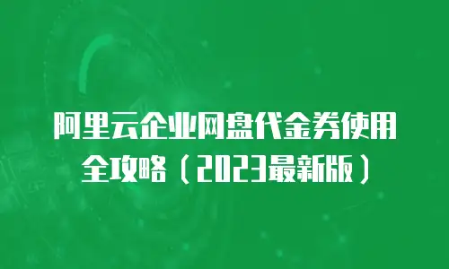 阿里云企业网盘代金券使用全攻略（2023最新版）