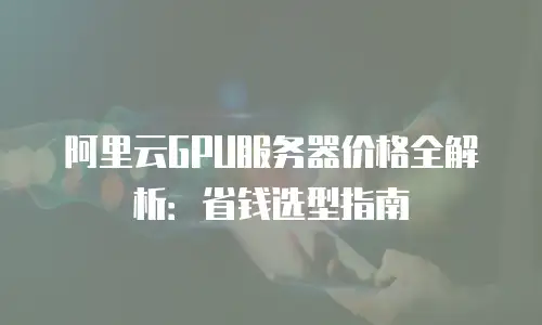 阿里云GPU服务器价格全解析：省钱选型指南