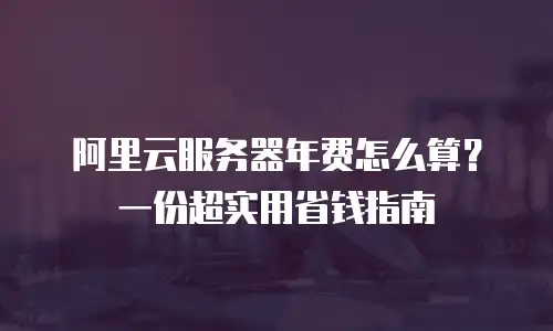 阿里云服务器年费怎么算？一份超实用省钱指南