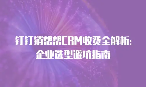 钉钉销帮帮CRM收费全解析：企业选型避坑指南