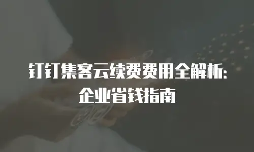 钉钉集客云续费费用全解析：企业省钱指南