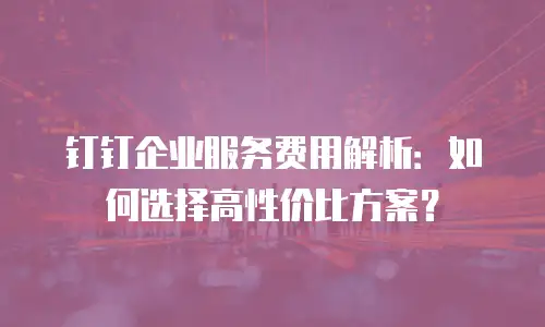 钉钉企业服务费用解析：如何选择高性价比方案？