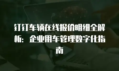 钉钉车辆在线报价明细全解析：企业用车管理数字化指南