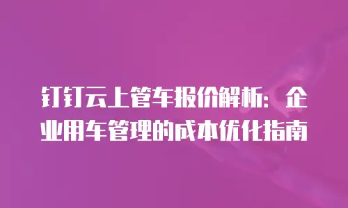 钉钉云上管车报价解析：企业用车管理的成本优化指南